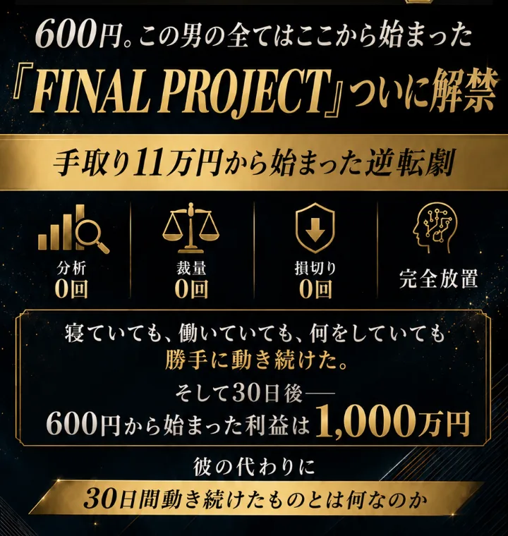 FINAL PROJECTの広告ページ。「手取り11万円から始まった逆転劇」「分析0回・裁量0回・損切り0回・完全放置」「寝ていても、働いていても、何をしていても勝手に動き続けた。そして30日後、600円から始まった利益は1,000万円」と書かれている