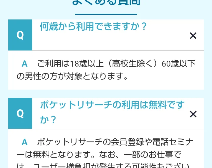 ポケットリサーチ公式サイトのよくある質問。ご利用は18歳以上(高校生除く)60歳以下の男性の方が対象、会員登録や電話セミナーは無料、一部のお仕事ではユーザー様負担が発生する可能性もございます、と書かれている